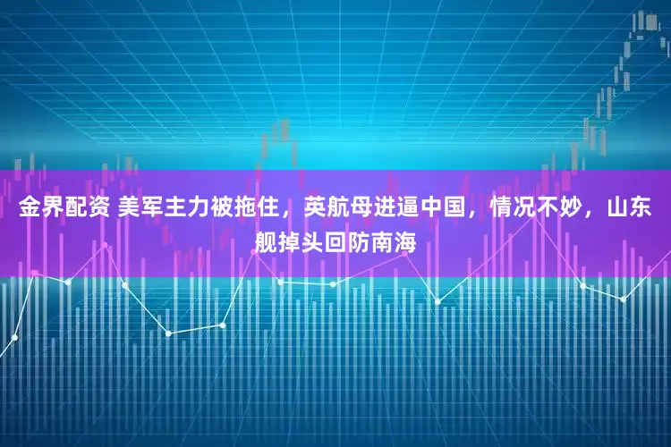 金界配资 美军主力被拖住，英航母进逼中国，情况不妙，山东舰掉头回防南海