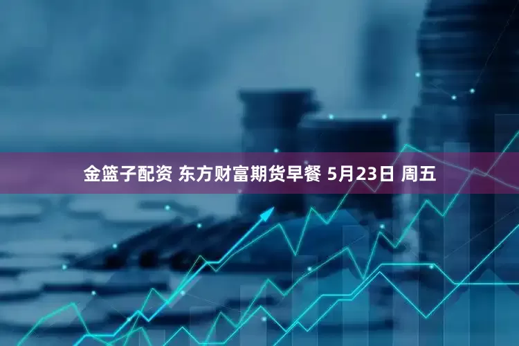 金篮子配资 东方财富期货早餐 5月23日 周五