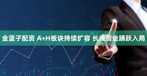 金篮子配资 A+H板块持续扩容 长线资金踊跃入局