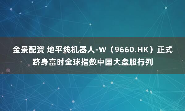 金景配资 地平线机器人-W（9660.HK）正式跻身富时全球指数中国大盘股行列
