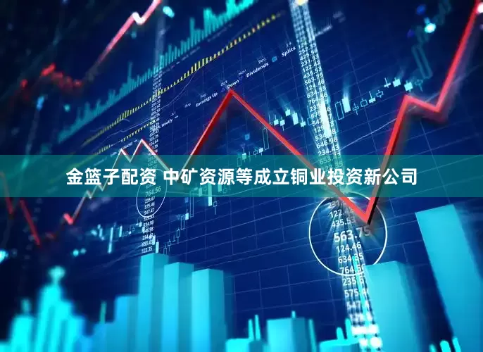 金篮子配资 中矿资源等成立铜业投资新公司