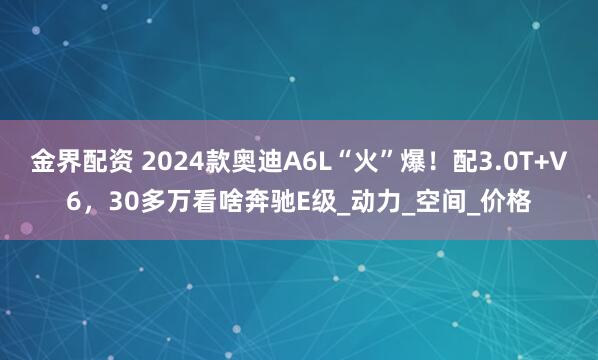金界配资 2024款奥迪A6L“火”爆！配3.0T+V6，30多万看啥奔驰E级_动力_空间_价格