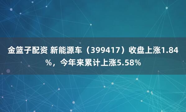 金篮子配资 新能源车（399417）收盘上涨1.84%，今年来累计上涨5.58%