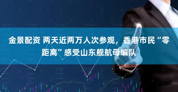 金景配资 两天近两万人次参观，香港市民“零距离”感受山东舰航母编队