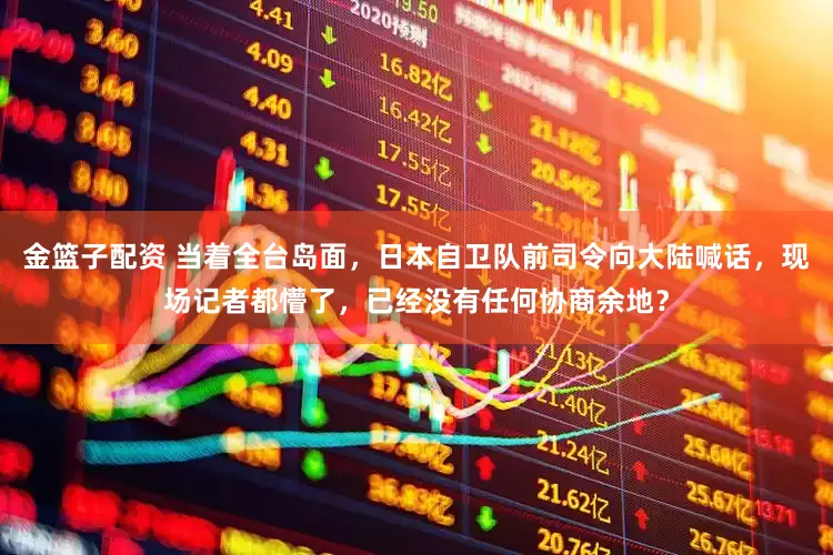 金篮子配资 当着全台岛面,日本自卫队前司令向大陆喊话,现场记者都懵了,已经没有任何协商余地?
