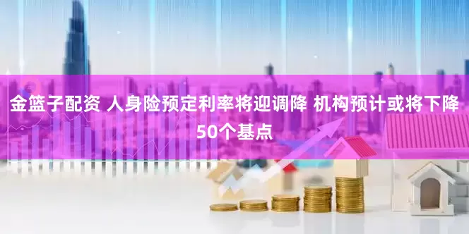 金篮子配资 人身险预定利率将迎调降 机构预计或将下降50个基点