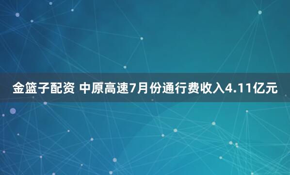 金篮子配资 中原高速7月份通行费收入4.11亿元