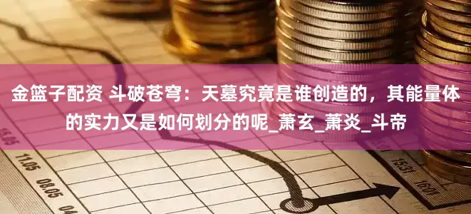 金篮子配资 斗破苍穹：天墓究竟是谁创造的，其能量体的实力又是如何划分的呢_萧玄_萧炎_斗帝